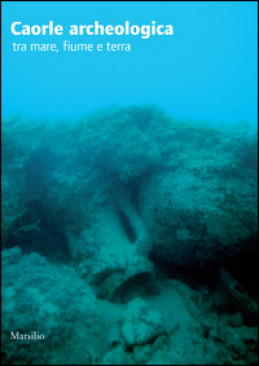 Caorle archeologica tra mare, fiume e terra. Ediz. illustrata