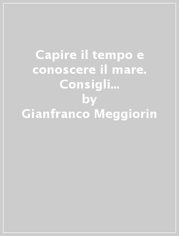 Capire il tempo e conoscere il mare. Consigli pratici per una navigazione sicura - Gianfranco Meggiorin