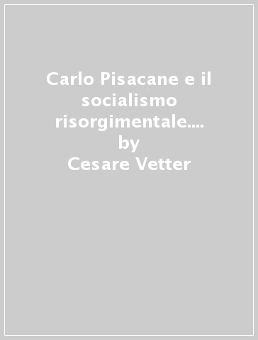 Carlo Pisacane e il socialismo risorgimentale. Fonti culturali e orientamenti politico-ideali - Cesare Vetter