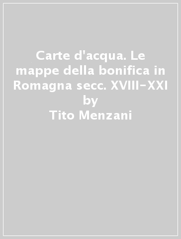 Carte d'acqua. Le mappe della bonifica in Romagna secc. XVIII-XXI - Tito Menzani - Matteo Troilo
