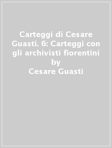 Carteggi di Cesare Guasti. 6: Carteggi con gli archivisti fiorentini - Cesare Guasti
