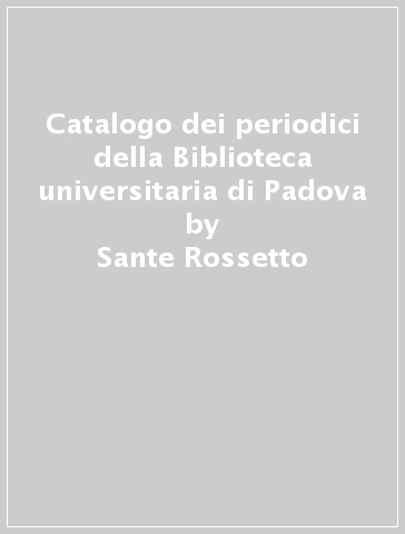 Catalogo dei periodici della Biblioteca universitaria di Padova - Sante Rossetto - Lia Cavaliere