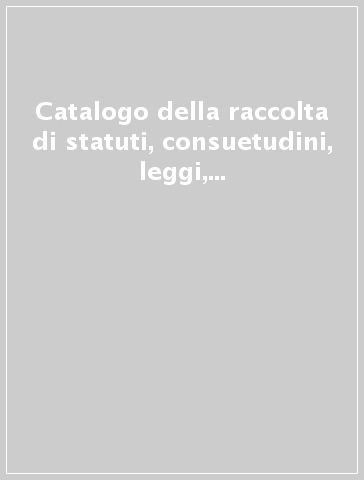 Catalogo della raccolta di statuti, consuetudini, leggi, decreti, ordini e privilegi dei comuni, delle associazioni e degli enti locali italiani dal Medioevo.... 1: A-B