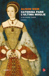 Caterina Parr. L ultima moglie. Le sei regine Tudor