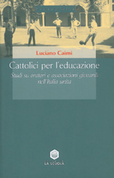 Cattolici per l'educazione. Studi su oratori e associazioni giovanili nell'Italia unita - Luciano Caimi