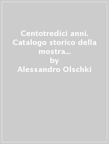 Centotredici anni. Catalogo storico della mostra (Firenze, Biblioteca nazionale centrale, 22 aprile-23 maggio 1999) - Alessandro Olschki