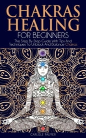 Chakras Healing For Beginners: The Step By Step Guide With Tips And Techniques To Unblock And Balance Chakras