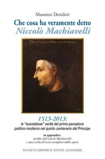 Che cosa ha veramente detto Niccolò Machiavelli. Le scandalose verità del primo pensatore politico moderno nel quinto centenario del «Principe» - Massimo Desideri