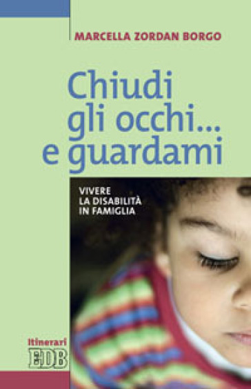 Chiudi gli occhi... e guardami. Vivere la disabilità in famiglia - Marcella Zordan Borgo