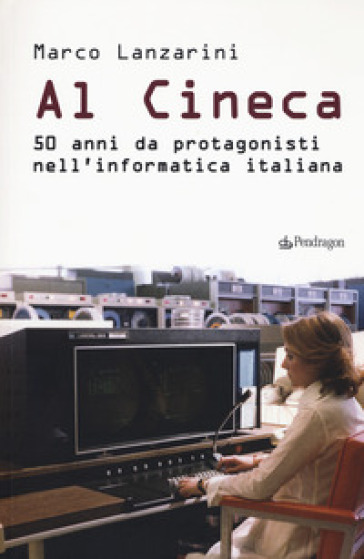 Al Cineca. 50 anni da protagonisti nell'informatica italiana - Marco Lanzarini