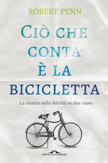 Ciò che conta è la bicicletta. La ricerca della felicità su due ruote - Robert Penn