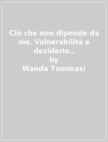 Ciò che non dipende da me. Vulnerabilità e desiderio nel soggetto contemporaneo - Wanda Tommasi