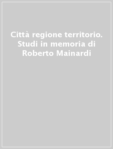 Città regione territorio. Studi in memoria di Roberto Mainardi