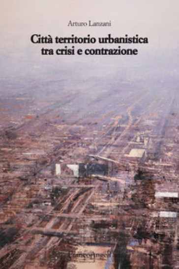 Città territorio urbanistica tra crisi e contrazione. Muovere da quel che c'è, ipotizzando radicali modificazioni - Arturo Lanzani