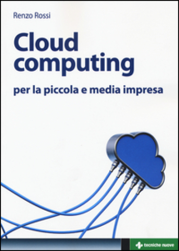 Cloud computing per la piccola e media impresa. La gestione dell'IT nella «nuvola»: approccio pratico e vantaggi - Renzo Rossi