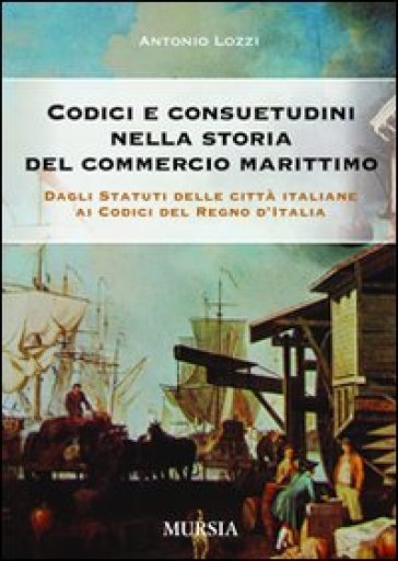 Codici e consuetudini nella storia del commercio marittimo. Dagli statuti delle città italiane ai codici del Regno d'Italia - Antonio Lozzi