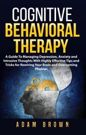 Cognitive Behavioral Therapy: A Guide To Managing Depression, Anxiety and Intrusive Thoughts With Highly Effective Tips and Tricks for Rewiring Your Brain and Overcoming Phobias