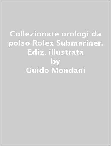Collezionare orologi da polso Rolex Submariner. Ediz. illustrata - Guido Mondani - Lele Ravagnani