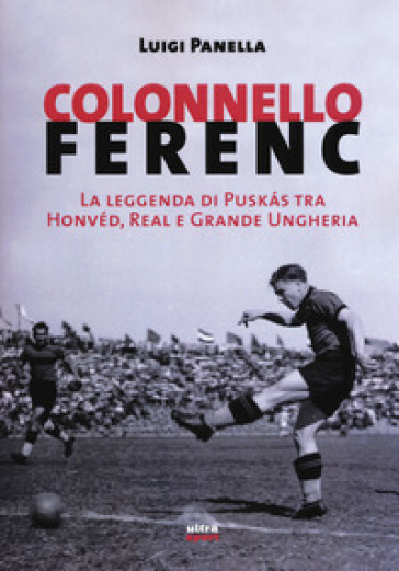 Colonnello Ferenc. La leggenda di Puskas tra Honvéd, Real e Grande Ungheria - Luigi Panella