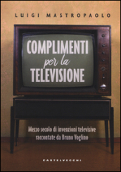 Complimenti per la televisione. Mezzo secolo di invenzioni televisive raccontate da Bruno Voglino