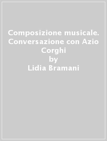 Composizione musicale. Conversazione con Azio Corghi - Lidia Bramani - Azio Corghi