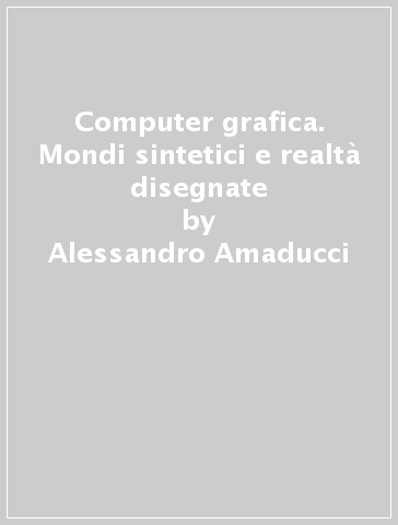 Computer grafica. Mondi sintetici e realtà disegnate - Alessandro Amaducci