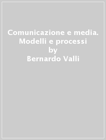 Comunicazione e media. Modelli e processi - Bernardo Valli