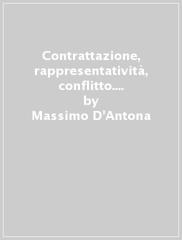 Contrattazione, rappresentatività, conflitto. Scritti sul diritto sindacale - Massimo D