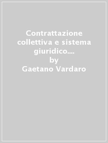 Contrattazione collettiva e sistema giuridico. Il diritto sindacale tra contratto e istituzione - Gaetano Vardaro