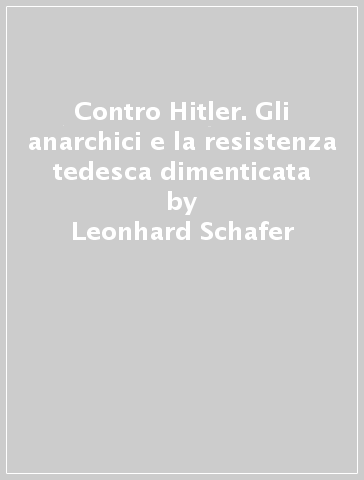 Contro Hitler. Gli anarchici e la resistenza tedesca dimenticata - Leonhard Schafer
