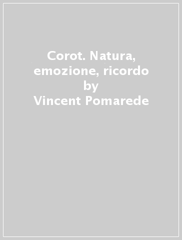 Corot. Natura, emozione, ricordo - Vincent Pomarede - Chiara Stefani - Michael Clarke