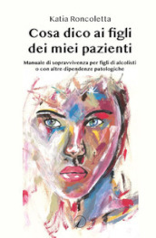 Cosa dico ai figli dei miei pazienti. Manuale di sopravvivenza per i figli di alcolisti o con altre dipendenze psicologiche