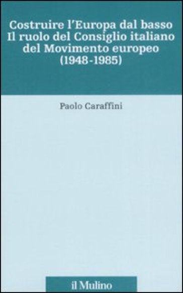 Costruire l'Europa dal basso. Il ruolo del Consiglio italiano del Movimento europeo (1948-1985) - Paolo Caraffini