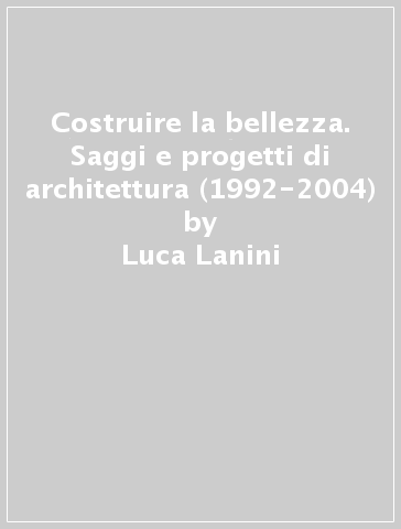 Costruire la bellezza. Saggi e progetti di architettura (1992-2004) - Luca Lanini