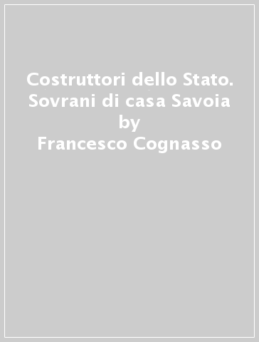 Costruttori dello Stato. Sovrani di casa Savoia - Francesco Cognasso - Ettore Rota - Pietro Silva