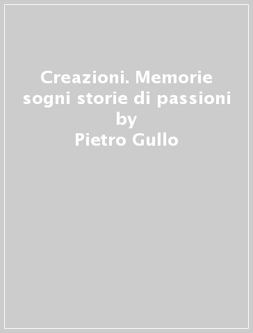 Creazioni. Memorie sogni storie di passioni - Pietro Gullo