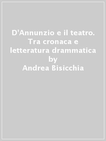 D'Annunzio e il teatro. Tra cronaca e letteratura drammatica - Andrea Bisicchia