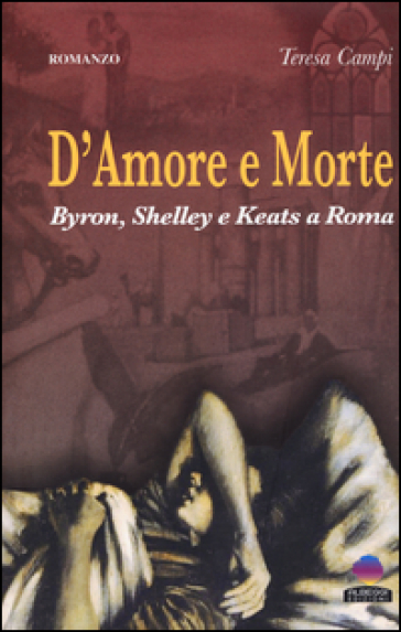 D'amore e morte. Byron, Shelley e Keats a Roma - Teresa Campi