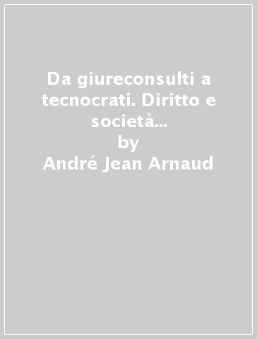 Da giureconsulti a tecnocrati. Diritto e società in Francia dalla codificazione ai giorni nostri - André-Jean Arnaud