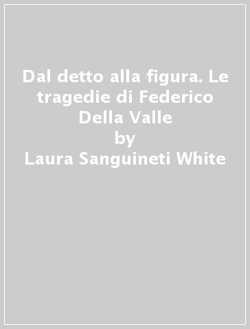 Dal detto alla figura. Le tragedie di Federico Della Valle - Laura Sanguineti White