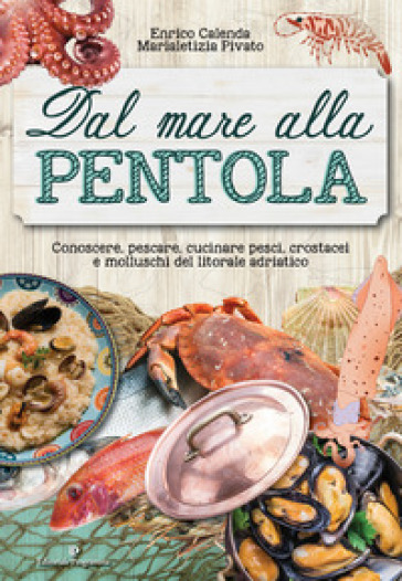 Dal mare alla pentola. Conoscere, pescare, cucinare pesci, crostacei e molluschi del litorale adriatico - Enrico Calenda - Marialetizia Pivato