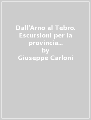 Dall'Arno al Tebro. Escursioni per la provincia d'Arezzo (rist. anast. 1889-90) - Giuseppe Carloni