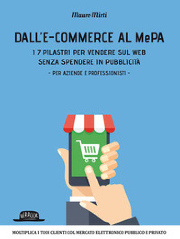 Dall'e-commerce al Mepa. I 7 pilastri per vendere sul web senza spendere in pubblicità. Per aziende e professionisti - Mauro Mirti