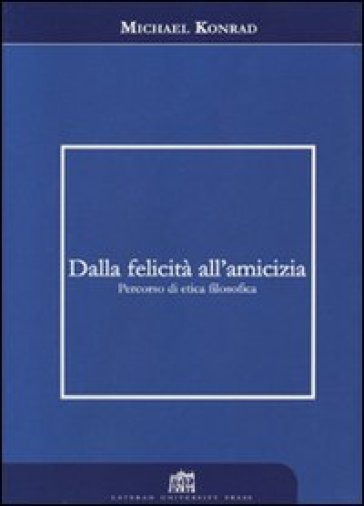 Dalla felicità all'amicizia. Percorso di etica filosofica - Michael Konrad