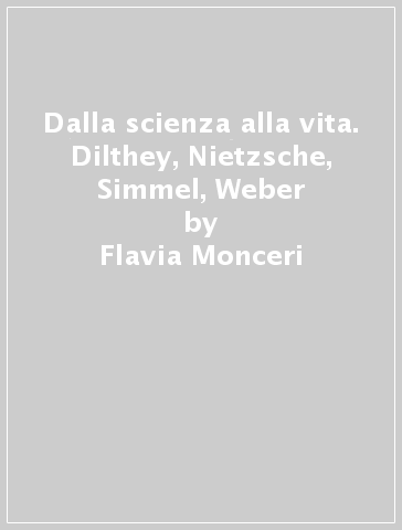 Dalla scienza alla vita. Dilthey, Nietzsche, Simmel, Weber - Flavia Monceri