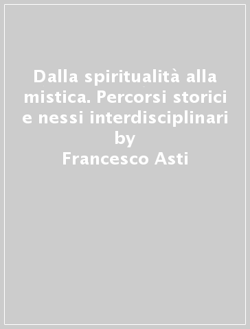Dalla spiritualità alla mistica. Percorsi storici e nessi interdisciplinari - Francesco Asti
