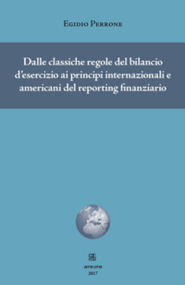 Dalle classiche regole del bilancio d'esercizio ai principi internazionali e americani del reporting finanziario - Egidio Perrone