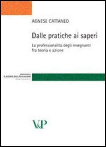 Dalle pratiche ai saperi. La professionalità degli insegnanti fra teoria e azione - Agnese Cattaneo