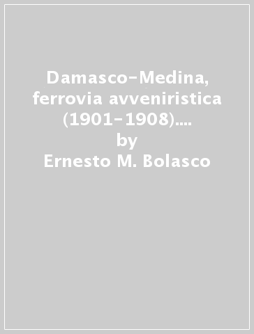 Damasco-Medina, ferrovia avveniristica (1901-1908). Mille operai italiani nel deserto dell'Hedjaz - Ernesto M. Bolasco