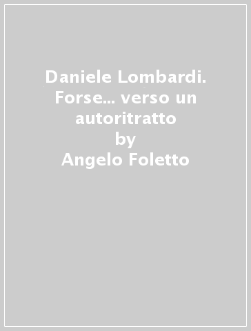 Daniele Lombardi. Forse... verso un autoritratto - Angelo Foletto